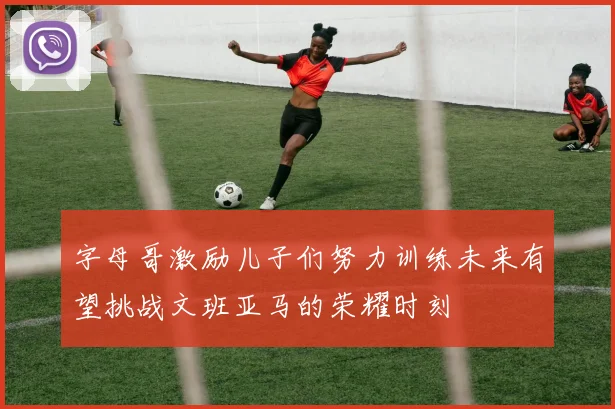 字母哥激励儿子们努力训练未来有望挑战文班亚马的荣耀时刻