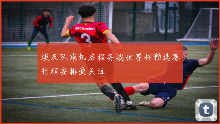 埃及队乘机启程备战世界杯预选赛行程安排受关注