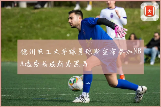 德州农工大学球员琼斯宣布参加NBA选秀或成新秀黑马