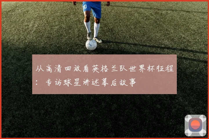从高清回放看英格兰队世界杯征程：专访球星讲述幕后故事