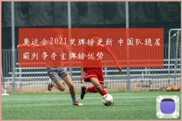 奥运会2021奖牌榜更新 中国队稳居前列争夺金牌榜优势