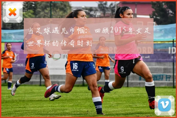 当足球遇见巾帼：回顾2015年女足世界杯的传奇时刻